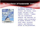 The Importance of Fundamental Analysis. A nation's political condition, along with its inflation and interest rates, impact the price of the nation's currency. Traders that use fundamental analysis can speculate on currency price movements by paying attention to the world news, economic reports, and
