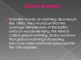 Scientists made an alarming discovery in the 1980s. They found out that the average temperature of the Earth's surface was slowly rising. This trend is called global warming. Today we know that global warming is increasing because more and more gases get into the atmosphere.