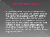 Greenhouse effect. A greenhouse is a glass house in which plants grow. The glass lets light in and at the same time keeps heat from getting out. This heat keeps the plants warm, even when it is cold outside. The same happens to the Earth's atmosphere. It lets sunlight in and keeps carbon dioxide and