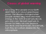Causes of global warming. For a long time people on our Earth didn't think a lot about greenhouse gases. The situation changed when people started using more and more energy in the form of fossil fuels, like oil, gas and coal. We burn fossil fuels to power factories, run cars, produce electricity an