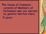 The House of Commons consists of Members of Parliament who are elected by general election every 5 years.