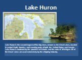 Lake Huron. Lake Huron is the second largest of five big lakes, known as the Great Lakes, located in central North America and covering parts of both the United States and Canada. Lake Huron is bordered by the province of Ontario and the state of Michigan. All of the Great Lakes are used extensively