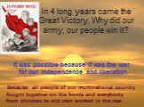 In 4 long years came the Great Victory. Why did our army, our people win it? It was possible because it was the war for our independence and liberation. Because all people of our multinational country fought together on the fronts and everybody from children to old men worked in the rear.