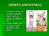 SPORTS AND FITNESS. Everyone should do morning exercises. Sport must be regular in people’s life. Young people go in for sports more anxiously than adults.