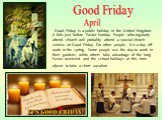 Good Friday is a public holiday in the United Kingdom. It falls just before Easter Sunday. People who regularly attend church will probably attend a special church service on Good Friday. For other people, it is a day off work in the spring. Some people use the day to work in their gardens, while ot