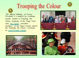 The official birthday of Queen Elizabeth II is marked by a military parade known as Trooping the Colour (Carrying of the Flag). Each June, the Queen and other members of the Royal Family attend the Trooping the Colour ceremony on Horse Guards Parade. Trooping the Colour
