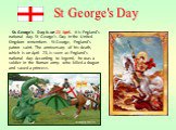 St. George's Day is on 23 April. It is England's national day. St George's Day in the United Kingdom remembers St George, England's patron saint. The anniversary of his death, which is on April 23, is seen as England's national day. According to legend, he was a soldier in the Roman army who killed 