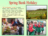 The last Monday in May is a bank holiday. Many organizations, businesses and schools are closed. Some people choose to take a short trip or vacation. Others use the time to walk in the country, catch up with family and friends, visit garden centers or do home maintenance. Spring Bank Holiday