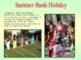 In England, Wales and Northern Ireland, the summer bank holiday is on the last Monday of August. In Scotland it is on the first Monday of August. This day marks the end of the summer holidays for many people who return to work or school in the autumn. Summer Bank Holiday