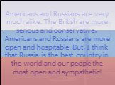 Americans and Russians are very much alike. The British are more serious and conservative. Americans and Russians are more open and hospitable. But, I think that Russia is the best country in the world and our people the most open and sympathetic!