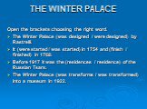 THE WINTER PALACE. Open the brackets choosing the right word. The Winter Palace (was designed / were designed) by Rastrelli. It (were started / was started) in 1754 and (finish / finished) in 1768. Before 1917 it was the (residences / residence) of the Russian Tsars. The Winter Palace (was transform