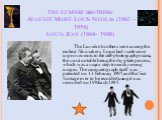 The Lumière brothers: Auguste Marie Louis Nicolas (1862 – 1954) Louis Jean (1864– 1948). The Lumière brothers were among the earliest filmmakers. Louis had made some improvements to the still-photograph process, the most notable being the dry-plate process, which was a major step towards moving imag