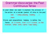 Grammar discoveries: the Past Continuous Tense. is used when we want to express the process of the action at a certain (period of) time in the past was + doing (playing, reading, …) were Words and prepositions helping to define the Tense: at 3 o’clock; from 5 to 7 o’clock; at that moment; when smb. 