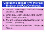 Choose the correct form: the Past Simple or the Past Continuous. The fire …(destroy) most of the buildings while he …(sleep). When they ...(travel) around the country they …(see) a tornado. The girl …(shake) with laughter when her mother …(come in) It …(rain) heavily when she …(leave) the house.