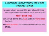 Grammar Discoveries: the Past Perfect Tense. is used when we want to say about things that happened before the time in the past. had + done (V3) When we came she had already translated the text. He had phoned his friend before he left the office.