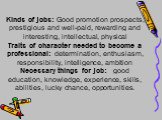 Kinds of jobs: Good promotion prospects, prestigious and well-paid, rewarding and interesting, intellectual, physical Traits of character needed to become a professional: determination, enthusiasm, responsibility, intelligence, ambition Necessary things for job: good education, knowledge, experience