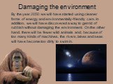 Damaging the environment. By the year 2050 we will have started using cleaner forms of energy and environmentally-friendly cars. In addition, we will have discovered a way to get rid of rubbish without damaging the environment. On the other hand, there will be fewer wild animals and, because of too 