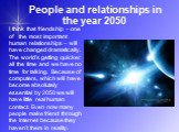 People and relationships in the year 2050. I think that friendship – one of the most important human relationships – will have changed dramatically. The world’s getting quicker all the time and we have no time for talking. Because of computers, which will have become absolutely essential by 2050 we 