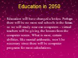 Education in 2050. Education will have changed a lot too. Perhaps there will be no more real schools in the future, so we will study near our computers – virtual teachers will be giving the lessons from the computer screen. What is more, certain abilities, like mental arithmetic, won’t be necessary 