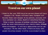 Travel on our own planet. I think by the year 2050 travel on our own planet will have changed a lot. People will travel more, transport will become faster and cheaper. In my opinion, everyone will have personal car, plane, shuttle or something like this. What is more, because of problem with fossil 