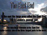 The East End. To the east the large area called the East End. This is London’s poorest part. The very large riverside in the East End make London one of the three largest parts in the world.