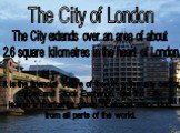 The City of London. The City extends over an area of about 2.6 square kilometres in the heart of London. It is the financial centre of the UK with many banks, offices and Stock Exchange. But the City is also a market for goods of almost every kind, from all parts of the world.