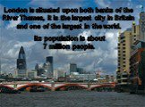 London is situated upon both banks of the River Thames, it is the largest city in Britain and one of the largest in the world. Its population is about 7 million people.