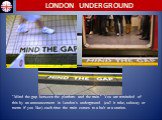 "Mind the gap between the platform and the train." You are reminded of this by an announcement in London's underground (call it tube, subway or metro if you like) each time the train comes to a halt at a station.