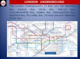 The London Underground’s 11 lines are the Bakerloo line, Central line, Circle line, District line, Hammersmith& line, Jubilee line, Metropolitan line, Northern line, Piccadilly line, Victoria line and Waterloo & City line.