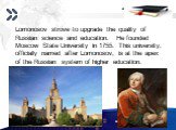 Lomonosov strove to upgrade the quality of Russian science and education. He founded Moscow State University in 1755. This university, officially named after Lomonosov, is at the apex of the Russian system of higher education.