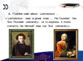 A. Pushkin said about Lomonosov , « Lomonosov was a great man…. He founded the first Russian university: or to express it more correctly he himself was our first university».