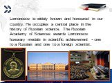 Lomonosov is widely known and honoured in our country. He occupies a central place in the history of Russian science. The Russian Academy of Sciences awards Lomonosov honorary medals in scientific achievement - one to a Russian and one to a foreign scientist.