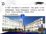 In 1957 the name of Lomonosov was given to the Arkhangelsk State Pedagogical Institute, now the Pomor State University named after M. V. Lomonosov.