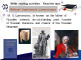 Mikhail Vasilievich Lomonosov. M. V. Lomonosov, is known as the father of Russian science, an outstanding poet, founder of Russian literature and creator of the Russian language. While reading activities. Read the text.