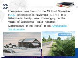 Lomonosov was born on the 19 th of November [O.S. on the 8 th of November ], 1711 in a fisherman’s family, near Kholmogory in the village of Denisovka (later renamed Lomonosovo in his honor) in the Arkhangelsk Governorate.