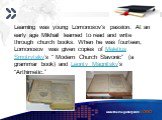 Learning was young Lomonosov's passion. At an early age Mikhail learned to read and write through church books. When he was fourteen, Lomonosov was given copies of Meletius Smotrytsky’s “ Modern Church Slavonic” (a grammar book) and Leonty Magnitsky’s “Arthimetic.”