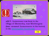 a)M.V. Lomonosov was born in the village of Denisovka, near Kholmogory (later renamed Lomonosovo in his honor) in the Arkhangelsk Governorate.