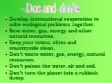 Develop international cooperation to solve ecological problems together. Save water, gas, energy and other natural resources. Keep your towns, cities and countryside clean. Don’t waste water, gas, energy, natural resources. Don’t poison the water, air and soil. Don’t turn the planet into a rubbish d