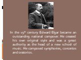 In the 19th century Edward Elgar became an outstanding national composer. He created his own original style and was a great authority as the head of a new school of music. He composed symphonies, concertos and oratorios.