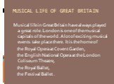 MUSICAL LIFE OF GREAT BRITAIN. Musical life in Great Britain have always played a great role. London is one of the musical capitals of the world. A lot of exciting musical events take place there. It is the home of the Royal Opera at Covent Garden, the English National Opera at the London Coliseum T