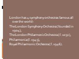 London has 4 symphony orchestras famous all over the world: The London Symphony Orchestra ( founded in 1904), The London Philarmonic Orchestra ( f. 1032), Philarmonia (f. 1945), Royal Philarmonic Orchestra ( f. 1946).
