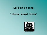 Let’s sing a song ” Home, sweet home”.
