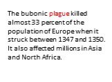 The bubonic plague killed almost 33 percent of the population of Europe when it struck between 1347 and 1350. It also affected millions in Asia and North Africa.