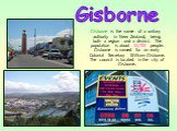 Gisborne is the name of a unitary authority in New Zealand, being both a region and a district. The population is about 32,700 people. Gisborne is named for an early Colonial Secretary William Gisborne. The council is located in the city of Gisborne. Gisborne