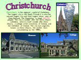 Christchurch is the regional capital of Canterbury. The largest city in the South Island, it is also the second largest city and third largest urban area of New Zealand. The Population is about 367,700 people. The city is named after the Christ Church cathedral, which is itself named after Christ Ch