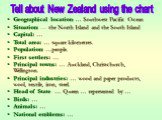 Geographical location: … Southwest Pacific Ocean Situation: … the North Island and the South Island Capital: … Total area: … square kilometres. Population: …people. First settlers: … Principal towns: … Auckland, Christchurch, Wellington. Principal industries: … wood and paper products, wool, textile