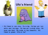 Ufo’s friend. My friend is very nice. He is big. He has got two arms and two legs. He has got a small nose. His eyes are kind. His smile is very beautiful. My friend is green. Who is he?