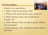 Speech drill. Answer my questions. 1. Who is the head of the UK? 2. Who is the head of the government? 3. What houses does the parliament consist of? 4. Who chooses the members of the House of Commons? 5. Who chooses the members of the House of Lords?