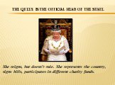 The Queen is the official head of the state. She reigns, but doesn’t rule. She represents the country, signs bills, participates in different charity funds.