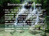 Environment problems. One of the problem is acid rain with disastrous effects. This problem is formed of acid gas, because factories and cars throw out this in the air. What can we do? In my opinion, factories must be with filters, to made oxygen from the dioxide, also cars must be with filters, too